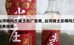 台湾噶玛兰威士忌广告男_台湾威士忌噶玛兰经典独奏